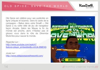 O L D S P I C E : S A V E T H E W O R L D
Old Spice est célèbre pour ses publicités en
ligne uniques et bizarres. Dans le cadre de la
campagne «  Belive dans votre Smellf  », Old
Spice a eu cette idée de jeu de navigateur
façon Arcade. Selon les Mayas la ﬁn du
monde est proche, alors n'hésitez pas et
glissez vous dans le rôle de Dikembe
Mutombo pour sauver le monde.

Regardez sur :
http://www.youtube.com/watch?
feature=player_embedded&v=lmUk-B9iEVQ

Jouez sur :
http://www.oldspicesavestheworld.com/

14
 