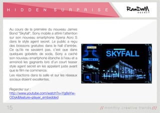 H I D D E N S U R P R I S E
Au cours de la première du nouveau James
Bond "Skyfall", Sony mobile a attiré l'attention
sur son nouveau smartphone Xperia Acro S
dans le style agent secret. Le public a reçu
des boissons gratuites dans le hall d'entrée.
Ce qu'ils ne savaient pas, c’est que dans
quelques gobelets de soda, Sony a caché
son nouveau smartphone étanche à l'eau et a
annoncé les gagnants lors d'un court teaser
style agent secret en les appelant juste avant
que le ﬁlm ne commence. 
Les réactions dans la salle et sur les réseaux
sociaux étaient excellentes.

Regardez sur :
http://www.youtube.com/watch?v=Yg8aYw-
ODyk&feature=player_embedded
15
 