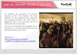 LADIES AND GENTLEMEN, WELCOME TO OUR FLIGHT...
En montrant les consignes de sécurité
inspirés du ﬁlm "The Hobbit", "Air New
Zealand" n'a pas seulement attiré l’attention
des pasagers pendant les vols, mais a
également créé un hit viral avec plus de 9
millions de clics sur YouTube.
En plus de sensibiliser les passagers sur la
sécurité en vol, ce petit clip est avant tout une
grande promotion pour le ﬁlm!


Regardez sur :
http://www.youtube.com/watch?
v=cBlRbrB_Gnc&feature=player_embedded
16
 