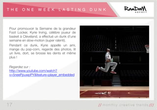 T H E O N E W E E K L A S T I N G D U N K
Pour promouvoir la Semaine de la grandeur
Foot Locker, Kyrie Irving, célèbre joueur de
basket à Cleveland, a effectué un dunk d’une
semaine en slow-motion (super ralenti).
Pendant ce dunk, Kyrie appelle un ami,
mange du pop-corn, regarde des photos, lit
un livre, dort, se brosse les dents et même
plus !

Regardez sur :
http://www.youtube.com/watch?
v=5neePpuwpPY&feature=player_embedded
17
 