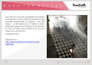 P U S H T H E B U T T O N
Live Tile est l'une des principales innovations
de Windows 8. Pour mettre en évidence cette
nouvelle fonctionnalité, un bouton «  Live Tile
Music  » a été placé sur un trottoir à Oslo.
Quand les passant sont debout sur le bouton,
le "mur" en face d'eux tombe et ils sont au
milieu d'un concert live !
Impressionnant… 

Regardez sur :
http://www.youtube.com/watch?v=mof-
Dq3hvWs
19
 