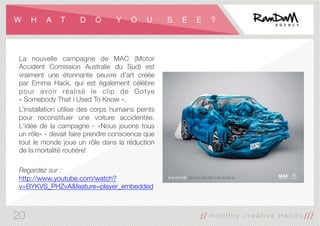 W H A T D O Y O U S E E ?
La nouvelle campagne de MAC (Motor
Accident Comission Australie du Sud) est
vraiment une étonnante oeuvre d'art créée
par Emma Hack, qui est également célèbre
pour avoir réalisé le clip de Gotye
« Somebody That I Used To Know ».
L’installation utilise des corps humains peints
pour reconstituer une voiture accidentée.
L'idée de la campagne - «Nous jouons tous
un rôle» - devait faire prendre conscience que
tout le monde joue un rôle dans la réduction
de la mortalité routière!

Regardez sur :
http://www.youtube.com/watch?
v=BYKVS_PHZvA&feature=player_embedded
20
 