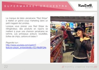 S U P E R M A R K E T O R C H E S T R A
La marque de bière Jamaïcaine "Red Stripe"
a réalisé un grand coup marketing dans un
petit magasin de Londres.
Lorsque vous prenez une Red Stripe du
réfrigérateur, des produits en rayons se
mettent à jouer une chanson jamaïcaine en
rythme. Les principaux acteurs: bouteilles,
boîtes de chips, cartons et balais !!

Regardez sur :
http://www.youtube.com/watch?
feature=player_embedded&v=GJ-RIbBFQAk
22
 