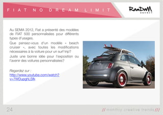 F I A T N O D R E A M L I M I T
Au SEMA 2012, Fiat a présenté des modèles
de FIAT 500 personnalisées pour différents
types d'usages. 
Que pensez-vous d'un modèle «  beach
cruiser », avec toutes les modiﬁcations
nécessaires à la voiture pour un surf trip? 
Juste une bonne idée pour l’exposition ou
l'avenir des voitures personnalisées?

Regardez sur :
http://www.youtube.com/watch?
v=7WDupghLSfk
24
 