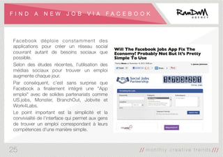 F I N D A N E W J O B V I A F A C E B O O K
Facebook déploie constamment des
applications pour créer un réseau social
couvrant autant de besoins sociaux que
possible. 
Selon des études récentes, l'utilisation des
médias sociaux pour trouver un emploi
augmente chaque jour. 
Par conséquent, c’est sans surprise que
Facebook a ﬁnalement intégré une "App
emploi" avec de solides partenariats comme
US.jobs, Monster, BranchOut, Jobvite et
Work4Labs. 
Le point important est la simplicité et la
convivialité de l'interface qui permet aux gens
de trouver un emploi correspondant à leurs
compétences d'une manière simple.
25
 