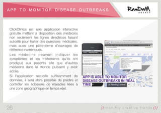 A P P T O M O N I T O R D I S E A S E O U T B R E A K S
ClickClinica est une application intéractive
gratuite mettant à disposition des médecins
non seulement les lignes directrices faisant
autorité pour traiter des questions médicales,
mais aussi une plate-forme d’ouvrages de
référence numériques. 
Les médecins peuvent indiquer les
symptômes et les traitements qu’ils ont
prodigué aux patients aﬁn que d’autres
médecins dans le monde puissent y avoir
accès. 
Si l'application recueille sufﬁsamment de
données, il sera alors possible de prédire et
contrôler les éclosions de maladies liées à
une zone géographique en temps réel.
26
 