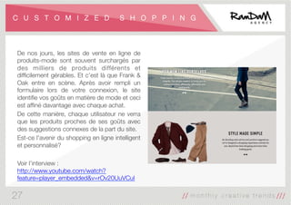 C U S T O M I Z E D S H O P P I N G
De nos jours, les sites de vente en ligne de
produits-mode sont souvent surchargés par
des milliers de produits différents et
difﬁcilement gérables. Et c’est là que Frank &
Oak entre en scène. Après avoir rempli un
formulaire lors de votre connexion, le site
identiﬁe vos goûts en matière de mode et ceci
est afﬁné davantage avec chaque achat. 
De cette manière, chaque utilisateur ne verra
que les produits proches de ses goûts avec
des suggestions connexes de la part du site. 
Est-ce l'avenir du shopping en ligne intelligent
et personnalisé?

Voir l’interview :
http://www.youtube.com/watch?
feature=player_embedded&v=rOv20UuVCuI
27
 
