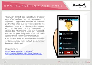 W H O ʻ S C A L L I N G ? A N D W H Y ?
"CallApp" permet aux utilisateurs d'obtenir
plus d'informations sur les personnes qui
appellent. L'application collecte les données
pertinentes telles que les tweets récents, les
dernières mises à jour de statut, les rappels,
etc… et crée ainsi une vue d'ensemble qui
donne des informations utiles sur l'appelant,
les raisons pour lesquelles il pourrait vous
appeler et sur ​​son emplacement actuel.
Cela pourrait sans doute éviter des situations
embarrassantes, mais surtout d'économiser
beaucoup de temps!

Regardez sur :
http://www.youtube.com/watch?
v=cEG2Ao5Icig&feature=player_embedded
28
 