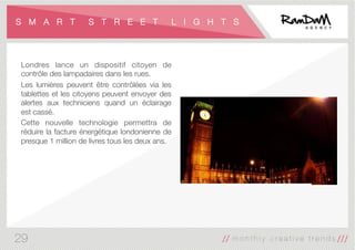S M A R T S T R E E T L I G H T S
Londres lance un dispositif citoyen de
contrôle des lampadaires dans les rues. 
Les lumières peuvent être contrôlées via les
tablettes et les citoyens peuvent envoyer des
alertes aux techniciens quand un éclairage
est cassé. 
Cette nouvelle technologie permettra de
réduire la facture énergétique londonienne de
presque 1 million de livres tous les deux ans.
29
 