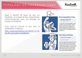 T Y P O L O G Y O F F A C E B O O K F A N S
Soap a identiﬁé 36 types de fans sur
Facebook, sur la base de leur comportement
communicationnel avec une fanpage de
marque sur facebook. 

Vous pouvez trouver le lien vers la
présentation ci-dessous :
http://www.adverblog.com/2012/11/14/
the-36-user-types-on-facebook/
32
 