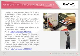 G A D G E T S T H A T S H O U L D M A K E L I F E E A S I E R
Imaginez si vous pouviez demander à votre
smartphone s’il vous restait du lait ou du
beurre dans le frigo. 
Teehan et Lax Labs proposent un gadget qui
permet de surveiller votre réfrigérateur et en
signaler le contenu directement sur votre
smartphone. 
Certainement un gadget utile, même si le
prototype est très complexe.
Voir ici : http://vimeo.com/41917421
L'autre gadget est un "Casque Décélérateur »
qui prétend ralentir le temps dans votre
environnement. Via un contrôleur, vous
pouvez ralentir, puis à nouveau accélérer le
temps. Drôle de gadget, mais difﬁcile de
s’imaginer se promener dans la rue casqué
comme un astronaute.
Voir ici : http://vimeo.com/53464059

34
 