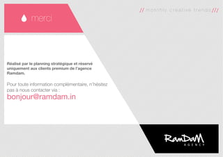 35
merci
m o n t h l y c r e a t i v e t r e n d s
Réalisé par le planning stratégique et réservé
uniquement aux clients premium de l’agence
Ramdam.
Pour toute information complémentaire, n’hésitez
pas à nous contacter via :
bonjour@ramdam.in
 