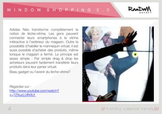 W I N D O W S H O P P I N G 2 . 0
Adidas Néo transforme complètement la
notion de lèche-vitrine. Les gens peuvent
connecter leurs smartphones à la vitrine
intéractive à l'extérieur du magasin. Outre la
possibilité d’habiller le mannequin virtuel, il est
aussi possible d’acheter des produits, même
lorsque le magasin a fermé. Le principe est
assez simple : Par simple drag & drop les
acheteurs peuvent facilement transférer leurs
produits dans leur panier virtuel. 
Beau gadget ou l'avenir du lèche-vitrine?


Regardez sur :
http://www.youtube.com/watch?
v=7ZXucLUfh0U! 


4
 