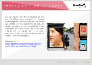 I M P U R E S K I N O R Q R C O D E ?
Les QR codes sont très populaires de nos
jours. A Séoul, vous trouverez un panneau
d'afﬁchage sur l'abribus montrant une femme
qui semble avoir des problèmes de peau. En
réalité, les points rouges ressemblant à des
impuretés sont des codes QR. Si les gens
s c a n n e n t l e c o d e Q R , i l s s o n t
automatiquement amenés sur le site Internet
mobile « Skin Clinic Regen ».

Regardez sur :
http://adsoftheworld.com/media/outdoor/
regen_clinic_qr_code?size=_original!

5
 