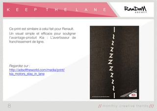 K E E P T H E L A N E
Ce print est similaire à celui fait pour Renault.
Un visuel simple et efﬁcace pour souligner
l’avantage-produit Kia : L’avertisseur de
franchissement de ligne.




Regardez sur :
http://adsoftheworld.com/media/print/
kia_motors_stay_in_lane
8
 