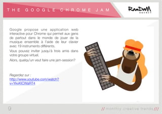 T H E G O O G L E C H R O M E J A M
Google propose une application web
interactive pour Chrome qui permet aux gens
de partout dans le monde de jouer de la
musique ensemble à l'aide de leur clavier
avec 19 instruments différents. 
Vous pouvez inviter jusqu'à trois amis dans
votre groupe virtuel.
Alors, quelqu'un veut faire une jam-session?


Regardez sur :
http://www.youtube.com/watch?
v=YkvKICWaRT4
9
 
