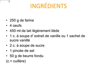 INGRÉDIENTS
• 250 g de farine
• 4 oeufs
• 450 ml de lait légèrement tiède
• 1 c. à soupe d' extrait de vanille ou 1 sachet de
sucre vanillé
• 2 c. à soupe de sucre
• 1 pincée de sel
• 50 g de beurre fondu
(c.= cuillère)
Italiano
 