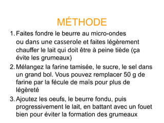 MÉTHODE
1.Faites fondre le beurre au micro-ondes
ou dans une casserole et faites légèrement
chauffer le lait qui doit être à peine tiède (ça
évite les grumeaux)
2.Mélangez la farine tamisée, le sucre, le sel dans
un grand bol. Vous pouvez remplacer 50 g de
farine par la fécule de maïs pour plus de
légèreté
3.Ajoutez les oeufs, le beurre fondu, puis
progressivement le lait, en battant avec un fouet
bien pour éviter la formation des grumeaux
 