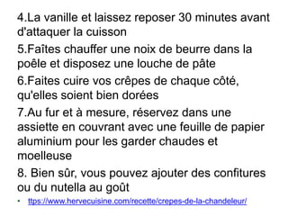 4.La vanille et laissez reposer 30 minutes avant
d'attaquer la cuisson
5.Faîtes chauffer une noix de beurre dans la
poêle et disposez une louche de pâte
6.Faites cuire vos crêpes de chaque côté,
qu'elles soient bien dorées
7.Au fur et à mesure, réservez dans une
assiette en couvrant avec une feuille de papier
aluminium pour les garder chaudes et
moelleuse
8. Bien sûr, vous pouvez ajouter des confitures
ou du nutella au goût
• ttps://www.hervecuisine.com/recette/crepes-de-la-chandeleur/
 