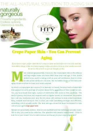 If you have crepe paper skin then it’s time to take action before it’s too late and the
incredible range of the best anti-aging creams are here to keep your needs covered.
                     Read on this article to get an insight of this.

               any woman age gracefully. However, the crepe paper skin on the elbows
               and legs might make you look older than your real age. If this sound
               similar to you and it is taking a toll on your self-confidence, then it is time
               to take action before it’s too late. The incredible ranges of the best anti-
aging creams are here to keep your needs covered.

So what’s a crepe paper skin anyway? It is basically a creased, furrowed and wrinkled skin
that appears on arms and legs of women above forty, regardless of their weight or size.
Yes, you have heard that right, women of mid-forties falls victim to this condition. The
kind of granny skin does not respond well to regular lotions or moisturizer. No matter
how well you moisturize your skin, the dry areas will continue to look under nourished,
flaky, creased and furrowed. This is when you need something stronger and effective,
something which actually works. The best anti age cream has been formulated to take
care of your aged crepe paper skin.

Options are practically endless. Choices are manifold and the techniques are also many.
This is why you need to be selective. The question still remains unanswered - what to
look for in your cream? How to add moisture and beauty to your crepe- paper skin?
 