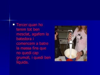 Tercer:quan ho tenim tot ben mesclat, agafem la batedora i comencem a batre la massa fins que no quedi cap grumoll, i quedi ben líquida . 