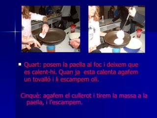 Quart: posem la paella al foc i deixem que es calent-hi. Quan ja  esta calenta agafem un tovalló i li escampem oli . Cinquè: agafem el cullerot i tirem la massa a la paella, i l’escampem . 