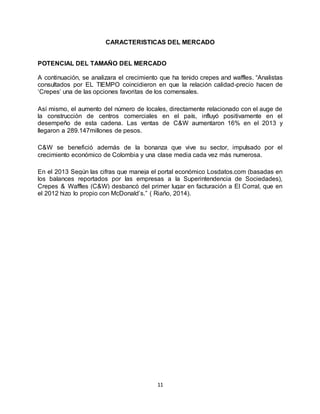 11
CARACTERISTICAS DEL MERCADO
POTENCIAL DEL TAMAÑO DEL MERCADO
A continuación, se analizara el crecimiento que ha tenido crepes and waffles. “Analistas
consultados por EL TIEMPO coincidieron en que la relación calidad-precio hacen de
‘Crepes’ una de las opciones favoritas de los comensales.
Así mismo, el aumento del número de locales, directamente relacionado con el auge de
la construcción de centros comerciales en el país, influyó positivamente en el
desempeño de esta cadena. Las ventas de C&W aumentaron 16% en el 2013 y
llegaron a 289.147millones de pesos.
C&W se benefició además de la bonanza que vive su sector, impulsado por el
crecimiento económico de Colombia y una clase media cada vez más numerosa.
En el 2013 Según las cifras que maneja el portal económico Losdatos.com (basadas en
los balances reportados por las empresas a la Superintendencia de Sociedades),
Crepes & Waffles (C&W) desbancó del primer lugar en facturación a El Corral, que en
el 2012 hizo lo propio con McDonald’s.” ( Riaño, 2014).
 