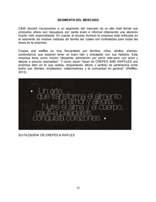 12
SEGMENTO DEL MERCADO
C&W decidió incorporarse a un segmento del mercado de un alto nivel donde sus
productos ahora son degustaos por gente joven e informal obteniendo una atención
mucho más especializada. En cuanto al recurso humano la empresa está enfocada en
el segmento de madres cabezas de familia las cuales son contratadas para todas las
áreas de la empresa.
Crepes and waffles es muy frecuentado por familias, niños, adultos, jóvenes,
universitarios que esperan tener un buen rato y endulzarlo con sus helados. Esta
empresa tiene como misión “despertar admiración por servir arte-sano con amor y
alegría a precios razonables”. Y como visión “hacer de CREPES AND WAFFLES una
empresa líder en lo que realiza, despertando afecto y sentido de pertenencia entre
todos sus clientes, empleados, colaboradores y la comunidad en general.” (Waffles,
2013)
SU FILOSOFIA DE CREPES & WAFLES
 
