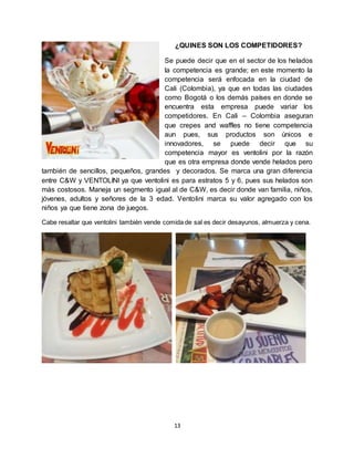 13
¿QUINES SON LOS COMPETIDORES?
Se puede decir que en el sector de los helados
la competencia es grande; en este momento la
competencia será enfocada en la ciudad de
Cali (Colombia), ya que en todas las ciudades
como Bogotá o los demás países en donde se
encuentra esta empresa puede variar los
competidores. En Cali – Colombia aseguran
que crepes and waffles no tiene competencia
aun pues, sus productos son únicos e
innovadores, se puede decir que su
competencia mayor es ventolini por la razón
que es otra empresa donde vende helados pero
también de sencillos, pequeños, grandes y decorados. Se marca una gran diferencia
entre C&W y VENTOLINI ya que ventolini es para estratos 5 y 6, pues sus helados son
más costosos. Maneja un segmento igual al de C&W, es decir donde van familia, niños,
jóvenes, adultos y señores de la 3 edad. Ventolini marca su valor agregado con los
niños ya que tiene zona de juegos.
Cabe resaltar que ventolini también vende comida de sal es decir desayunos, almuerza y cena.
 