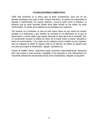 17
FUTURO ENTORNO COMPETITIVO
C&W está pensando en su futuro para no tener competidores, pues una de sus
grandes estrategia seria bajo el sello ‘Crepes Arte-Sano’, la cadena de restaurantes le
apuesta a experimentar con nuevos sabores, y toma la salud como su bandera, un
esfuerzo que ya venía haciendo desde hacía algún tiempo en los puntos de venta
‘tradicionales’, en donde ya la totalidad de sus lechugas son orgánicas.
“De acuerdo con Fernández, la idea de esta nueva marca es que crezca de manera
paralela a la tradicional y que también se convierta en un laboratorio en el que se
experimente y cocinen platos que puedan alimentar la carta típica de la compañía. Eso
sí, conservando siempre la política de hacer de la buena mesa un placer asequible a
todos los consumidores. “Los costos de las materias primas resultan un poco mayores,
pero se antepone la salud. El negocio está en el volumen, los platos se ayudan unos
con otros para lograr la rentabilidad”, agregó.” (portafolio.co)
Crepes & Waffles afirma. “Queremos seguir creciendo responsablemente. Queremos
abrir más puntos a nivel nacional y trabajarle a los proyectos a nivel internacional. Es
importante detectar las necesidades de las zonas inexploradas y llegarle a esa gente”.
 