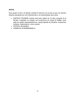 19
APOYO
Para apoyar el arte y el deporte, también lo hacemos con el país, la paz y la armonía.
Estamos apostando por una Colombia feliz y con oportunidades para todos.
 GUSTAVO YACAMAN: Cuando este joven caleño de 19 años comenzó en la
fórmula 3 española, ha contado con el patrocinio de Crepes & Waffles, como
parte de nuestra responsabilidad por apoyar ejemplo de disciplina, compromiso,
confianza, determinación, amor y pasión.
 FESTIVAL DE MUSICA.
 CARNAVAL DE BARRANQUILLA.
 
