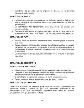 21
 Estandariza los procesos, que la empresa no dependa de la presencia
permanente de los socios.
ESTRATEGIA DE MEDIOS
 Las diferentes actitudes y comportamientos de los consumidores indican cual
será el mecanismo de los mismos a la hora de tomar decisiones de servicios
gastronómicos.
 La ESTRATEGIA POR PERCEPCION brinda la posibilidad de alcanzar a un
nicho en particular.
 Establecer la afinidad que se produce entre el concepto de la marca a transmitir,
la personalidad de los vehículos a seleccionar y la personalidad de la audiencia.
ESTRATEGIA DE PLAN
 Estudian y analizan el proceso de detección de las fortalezas y oportunidades de
cada zona.
 Abordar el estudio de los cambios sociales, que afectan y modifican el mapa de
los medios de comunicación e interpretar el mundo de los medios desde la
objetividad en la realidad, analizando y reflexionando sobre el contexto social en
el cual operan.
 Las tendencias sociales de los sujetos en relación con el consumo de productos
y servicios.
ESTRATEGIA DE DESEMBARCO
ESTRATEGIAS DE MARKETING:
 Desembarcar a través del marketing de nichos junto con la ley de percepción
 Campana al flanqueo para lograr penetrar con mayor capacidad de recordación
de marca en la mente de los potenciales consumidores
 El marketing de la experiencia, enfocando al cliente y sus experiencias.
 Es más importante tener una gran pasión que una visión y misión.
ESTRATEGIA DE DISTRIBUCION
C&W utiliza el modelo de franquicia, como canal de expansión permitiendo una
distribución directa y exclusiva ya que utiliza condiciones especiales a sus
franquiciados y les pone requerimientos específicos como utilizar los insumos,
proveedores y otras que sean de su confianza.
 