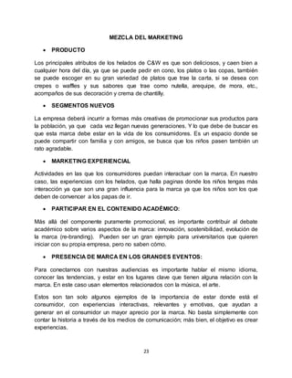 23
MEZCLA DEL MARKETING
 PRODUCTO
Los principales atributos de los helados de C&W es que son deliciosos, y caen bien a
cualquier hora del día, ya que se puede pedir en cono, los platos o las copas, también
se puede escoger en su gran variedad de platos que trae la carta, si se desea con
crepes o waffles y sus sabores que trae como nutella, arequipe, de mora, etc.,
acompaños de sus decoración y crema de chantilly.
 SEGMENTOS NUEVOS
La empresa deberá incurrir a formas más creativas de promocionar sus productos para
la población, ya que cada vez llegan nuevas generaciones. Y lo que debe de buscar es
que esta marca debe estar en la vida de los consumidores. Es un espacio donde se
puede compartir con familia y con amigos, se busca que los niños pasen también un
rato agradable.
 MARKETING EXPERIENCIAL
Actividades en las que los consumidores puedan interactuar con la marca. En nuestro
caso, las experiencias con los helados, que halla paginas donde los niños tengas más
interacción ya que son una gran influencia para la marca ya que los niños son los que
deben de convencer a los papas de ir.
 PARTICIPAR EN EL CONTENIDO ACADÉMICO:
Más allá del componente puramente promocional, es importante contribuir al debate
académico sobre varios aspectos de la marca: innovación, sostenibilidad, evolución de
la marca (re-branding). Pueden ser un gran ejemplo para universitarios que quieren
iniciar con su propia empresa, pero no saben cómo.
 PRESENCIA DE MARCA EN LOS GRANDES EVENTOS:
Para conectarnos con nuestras audiencias es importante hablar el mismo idioma,
conocer las tendencias, y estar en los lugares clave que tienen alguna relación con la
marca. En este caso usan elementos relacionados con la música, el arte.
Estos son tan solo algunos ejemplos de la importancia de estar donde está el
consumidor, con experiencias interactivas, relevantes y emotivas, que ayudan a
generar en el consumidor un mayor aprecio por la marca. No basta simplemente con
contar la historia a través de los medios de comunicación; más bien, el objetivo es crear
experiencias.
 