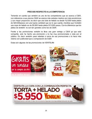 26
PRECIOS RESPECTO A LA COMPETENCIA
Teniendo en cuenta que ventolini es uno de los competidores que se acerca a C&W,
con referencia a sus precios C&W se acerca más estratos medios son más económicos
y con mayor proporción, es decir que una bola de helado va desde %2.000 hasta platos
de $20.000pesos con una buena cantidad que es lo que cuenta, mientras que Ventolini
una copa de helado es de $5.900 hasta platos $13.000 pesos. Con la diferencia que los
platos de ventolini no son tan grandes como los de C&W.
Frente a las promociones ventolini le lleva una gran ventaja a C&W ya que esta
compañía, solo ha hecho una promoción y no fue muy promocionada o vista por el
público. Es decir ventolini pasa volantes a cerca de sus promociones o lo hace más
notoria con publicidad que a comparación de C&W
Estas son algunas de las promociones de VENTOLINI:
 