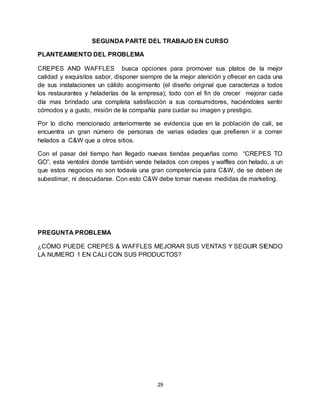 29
SEGUNDA PARTE DEL TRABAJO EN CURSO
PLANTEAMIENTO DEL PROBLEMA
CREPES AND WAFFLES busca opciones para promover sus platos de la mejor
calidad y exquisitos sabor, disponer siempre de la mejor atención y ofrecer en cada una
de sus instalaciones un cálido acogimiento (el diseño original que caracteriza a todos
los restaurantes y heladerías de la empresa); todo con el fin de crecer mejorar cada
día mas brindado una completa satisfacción a sus consumidores, haciéndoles sentir
cómodos y a gusto, misión de la compañía para cuidar su imagen y prestigio.
Por lo dicho mencionado anteriormente se evidencia que en la población de cali, se
encuentra un gran número de personas de varias edades que prefieren ir a comer
helados a C&W que a otros sitios.
Con el pasar del tiempo han llegado nuevas tiendas pequeñas como “CREPES TO
GO”, esta ventolini donde también vende helados con crepes y waffles con helado, a un
que estos negocios no son todavía una gran competencia para C&W, de se deben de
subestimar, ni descuidarse. Con esto C&W debe tomar nuevas medidas de marketing.
PREGUNTA PROBLEMA
¿CÓMO PUEDE CREPES & WAFFLES MEJORAR SUS VENTAS Y SEGUIR SIENDO
LA NUMERO 1 EN CALI CON SUS PRODUCTOS?
 