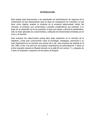 3
INTRODUCCION
Éste trabajo está direccionado a los estudiantes de administración de negocios de la
Universidad de San Buenaventura para la clase de investigación de mercados, el cual
tiene como objetivo analizar la conducta de la empresa seleccionada, dentro del
mercado, el producto que comercializa y posibles problemáticas que presenta. A lo
largo de su desarrollo se ha de presentar un plan que mejore o elimine la problemática,
esto se dará aplicando los conocimientos y utilizando las herramientas brindadas por el
curso y el docente.
Esta empresa fue seleccionada porque lleva larga trayectoria en el mercado de la
heladería y tiene gran conocimiento sobre la tecnología, estrategias, admiración y su
buen desempeño en el mercado que avanza día a día, esta empresa fue fundada en el
año 1980, el día 3 de abril por dos jóvenes universitarios de administración. Y abren su
primer pequeña crepería en Bogotá ubicado en la calle 85 con carrera 11, y después de
4 años se empiezan a expandir por las afuera de Bogotá.
.
 