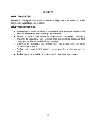 30
OBJETIVOS
OBJETIVO GENERAL:
Determinar estrategias mara mejor las ventas y seguir siendo el número 1 de los
caleños con sus productos de heladería.
OBJETIVOS ESPECIFICOS:
 Investigar cómo puede beneficiar el impacto que tiene las redes sociales en el
consumo del producto como estrategia de mercadeo.
 Analizar el impacto que tendría la implementación de nuevos espacio y
ambiente del restaurante para primeras citas, celebraciones especiales para
pasar ratos agradables con la familia y los amigos.
 Determinar las estrategias que atraigan más a los clientes con el sentido de
pertenencia de la marca.
 Analizar qué impacto tendría espacios nuevos para las familias que van con
niños.
 Analizar qué impacto tendría la implementación de nuevas promociones.
 