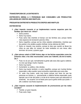 32
TRANSCRIPCION DE LA ENTREVISTA
ENTREVISTA DIRIGA A 5 PERSONAS QUE CONSUMEN LOS PRODUCTOS
(HELADOS) DE CREPES AND WAFFLES.
PREGUNTAS ENTREVISTA PRODUCTO CREPES AND WAFFLES
ENTREVISTAS
1. ¿Qué impacto causaría si se implementara nuevos espacios para las
familias que viene con niños?
 Sería positivo.
 Sería muy bueno.
 Pues sería más divertido el tiempo con las familias acá, porque habría
más espacios de recreación para los niños.
 Seria magnifico, porque así los niños estarían entretenidos, mientras que
los padres o los adultos pueden disfrutar de las delicias de C&W.
 Sería un impacto muy positivo, porque la idea que cuando se llevan los
niños es que ellos se cansan de estar sentados en una mesa, ellos
terminan de comer y quieren jugar.
2. ¿Qué piensa usted si C&W hiciera algo en las fechas especiales como las
primeras citas o los días reconocidos como san Valentín, día de la madre,
etc.?
 Pues no sé por qué, normalmente la gente sale esos días igual a celebrar,
no creo que tenga mucho impacto.
 Sería muy bueno.
 Aumentaría su público, más clientes.
 Sería muy bueno también, si sería magnífico, porque son muchas fechas
especiales y ellos pueden sacar productos especiales para esos días.
 Si, sería muy bueno, sería muy bueno porque eso hace de que las
personas se animen, a, precisamente a celebrar fechas especiales, pues
ejemplo que el día del padre o el día de la manera pues que adecuaran el
ambiente, de acuerdo con la fiesta para que la gente sienta que puede ir
allí a celebrar esa fiesta especial.
3. ¿Qué impacto causaría la implementación de promociones por las redes
sociales?
 Tendría un gran impacto.
 Pues sería mejor.
 