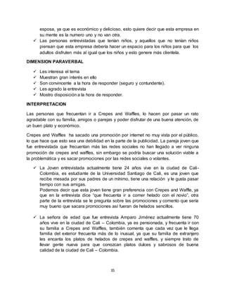 35
esposa, ya que es económico y delicioso, esto quiere decir que esta empresa en
su mente es la numero uno y no van otra.
 Las personas entrevistadas que tenían niños, y aquellos que no tenían niños
piensan que esta empresa debería hacer un espacio para los niños para que los
adultos disfruten más al igual que los niños y esto genere más clientela.
DIMENSION PARAVERBAL
 Les interesa el tema
 Muestran gran interés en ello
 Son convincente a la hora de responder (seguro y contundente).
 Les agrado la entrevista
 Mostro disposición a la hora de responder.
INTERPRETACION
Las personas que frecuentan ir a Crepes and Waffles, lo hacen por pasar un rato
agradable con su familia, amigos o parejas y poder disfrutar de una buena atención, de
un buen plato y económico.
Crepes and Waffles ha sacado una promoción por internet no muy vista por el público,
lo que hace que esto sea una debilidad en la parte de la publicidad. La pareja joven que
fue entrevistada que frecuentan más las redes sociales no han llegado a ver ninguna
promoción de crepes and waffles, sin embargo se podría buscar una solución viable a
la problemática y es sacar promociones por las redes sociales o volantes.
 La Joven entrevistada actualmente tiene 24 años vive en la ciudad de Cali-
Colombia, es estudiante de la Universidad Santiago de Cali, es una joven que
recibe mesada por sus padres de un mínimo, tiene una relación y le gusta pasar
tiempo con sus amigas.
Podemos decir que esta joven tiene gran preferencia con Crepes and Waffle, ya
que en la entrevista dice “que frecuenta ir a comer helado con el novio”, otra
parte de la entrevista se le pregunta sobre las promociones y comento que sería
muy bueno que sacara promociones así fueran de helados sencillos.
 La señora de edad que fue entrevista Amparo Jiménez actualmente tiene 70
años vive en la ciudad de Cali – Colombia, ya es pensionada, y frecuenta ir con
su familia a Crepes and Waffles, también comenta que cada vez que le llega
familia del exterior frecuenta más de lo inusual, ya que su familia de extranjero
les encanta los platos de helados de crepes and waffles, y siempre trato de
llevar gente nueva para que conozcan platos dulces y sabrosos de buena
calidad de la ciudad de Cali – Colombia.
 