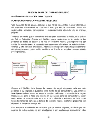 38
TERCERA PARTE DEL TRABAJO EN CURSO
DISEÑO DE INVESTIGACION CUANTITATIVA
PLANTEAMIENTO DE LA PREGUNTA PROBLEMA
“Los mandatos de las grandes cadenas lo que no les ha permitido recabar información
del mercado concerniente al consumidor final que les dé indicativos sobre sus
sentimientos, actitudes, percepciones y comportamientos alrededor de las marcas
propias.”
Teniendo en cuenta que el consumidor final es quien posiciona a la marca, en la ciudad
de Cali – Colombia, Crepes and Waffles busca mantenerse en la mente de las
personas de todas las edades a la hora de consumir helado, y ha logrado esto por
medio de adaptaciones al mercado con programas educativos, de entretenimiento,
vivienda y arte para sus empleados. Además de incorporar empleados principalmente
de género femenino, como así lo establece su filosofía en aquellas ciudades donde
posee presencia.
Crepes and Waffles debe buscar la manera de seguir atrayendo cada vez más
personas a su empresa, y quedarse en la mente de los consumidores. Esta empresa
tiene buenas críticas como se vieron al principio del trabajo por medio de la pagina
tripadvisor.co; pero le hace falta innovar en su espacio para los consumidores, saber
cómo están los consumidores en la zona de confort de la empresa, es decir como
tienen la marca las personas a la hora de consumir helado, han tenido problemas con
el pago o el tiempo de entrega, etc.
Esta empresa actualmente no se mueve por los medios digitales, es decir que sus
páginas de redes sociales no son actualizadas o son usadas para promocionar, y las
 