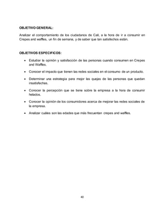 40
OBJETIVO GENERAL:
Analizar el comportamiento de los ciudadanos de Cali, a la hora de ir a consumir en
Crepes and waffles, un fin de semana, y de saber que tan satisfechos están.
OBJETIVOS ESPECIFICOS:
 Estudiar la opinión y satisfacción de las personas cuando consumen en Crepes
and Waffles.
 Conocer el impacto que tienen las redes sociales en el consumo de un producto.
 Determinar una estrategia para mejor las quejas de las personas que quedan
insatisfechas.
 Conocer la percepción que se tiene sobre la empresa a la hora de consumir
helados.
 Conocer la opinión de los consumidores acerca de mejorar las redes sociales de
la empresa.
 Analizar cuáles son las edades que más frecuentan crepes and waffles.
 