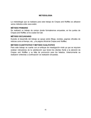 41
METODOLOGIA
La metodología que se realizara para este trabajo de Crepes and Waffles se utilizaran
varios métodos entre esos están:
MÉTODO PRIMARIO
Se realizará un trabajo de campo donde formularemos encuestas, en los puntos de
Crepes and Waffles en la ciudad de Cali.
MÉTODO SECUNDARIO
Durante el desarrollo del trabajo se apoya sobre Blogs, revistas, paginas oficiales de
noticias como el tiempo, etc., y la página oficial de Crepes and Waffles.
METODO CUANTITATIVO Y METODO CUALITATIVO
Para este trabajo se cuenta con un enfoque de investigación mixto ya que se requiere
analizar indicadores de la satisfacción que tienen los clientes frente a la atención de
Crepes and Waffles y su falta de promoción para los helados. Anteriormente se
realizaron entrevista a continuación se realizarán encuestas.
 
