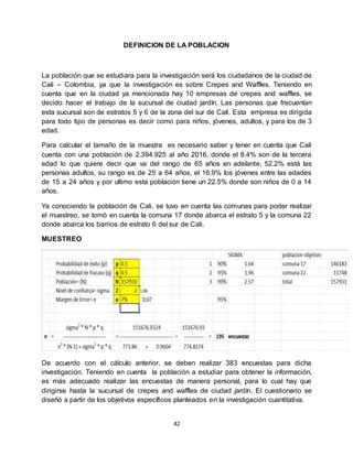 42
DEFINICION DE LA POBLACION
La población que se estudiara para la investigación será los ciudadanos de la ciudad de
Cali – Colombia, ya que la investigación es sobre Crepes and Waffles. Teniendo en
cuenta que en la ciudad ya mencionada hay 10 empresas de crepes and waffles, se
decido hacer el trabajo de la sucursal de ciudad jardín. Las personas que frecuentan
esta sucursal son de estratos 5 y 6 de la zona del sur de Cali. Esta empresa es dirigida
para todo tipo de personas es decir como para niños, jóvenes, adultos, y para los de 3
edad.
Para calcular el tamaño de la muestra es necesario saber y tener en cuenta que Cali
cuenta con una población de 2.394.925 al año 2016, donde el 8.4% son de la tercera
edad lo que quiere decir que va del rango de 65 años en adelante, 52.2% está las
personas adultos, su rango es de 25 a 64 años, el 16.9% los jóvenes entre las edades
de 15 a 24 años y por ultimo esta población tiene un 22.5% donde son niños de 0 a 14
años.
Ya conociendo la población de Cali, se tuvo en cuenta las comunas para poder realizar
el muestreo, se tomó en cuenta la comuna 17 donde abarca el estrato 5 y la comuna 22
donde abarca los barrios de estrato 6 del sur de Cali.
MUESTREO
De acuerdo con el cálculo anterior, se deben realizar 383 encuestas para dicha
investigación. Teniendo en cuenta la población a estudiar para obtener la información,
es más adecuado realizar las encuestas de manera personal, para lo cual hay que
dirigirse hasta la sucursal de crepes and waffles de ciudad jardín. El cuestionario se
diseñó a partir de los objetivos específicos planteados en la investigación cuantitativa.
 