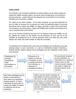 53
CONCLUSION
Con referente a las encuestas realizadas se puede analizar que las redes sociales de
crepes and waffles necesita mejorar, ya que las redes sociales ahora en la tendencia
para las personas, y sobre todo para las personas que se promedian en la encuesta
realizada que son jóvenes y adultos.
Por medio de las redes sociales, se ha atraen personas, ya que tiene potencial a la
hora de influir el consumo de un producto por medio de publicidad digital, la cual esto
favorecería más a crepes and waffles, en seguir creciendo y seguir bien posicionada.
Con respecto a las promociones, Crepes and Waffles está muy bien posicionada por la
cual no necesita hacer promociones.
Uno de los mayores problemas que tiene en si la empresa crepes and waffles, es que
sus lugares de comida no dan abasto con las personas, es decir que los fin de
semanas se congestionan por la cual las personas tienen que hacer fila para poder
obtener una mesa, esto suele suceder en todas las sucursales.
La estrategia de la empresa tiene varios tipos de estrategia que han llevado a que esta
empresa tenga un buen crecimiento. La cual los cofundadores Beatriz Fernández y
Eduardo Macías, explican algunas de las estrategias que han conllevado al éxito actual
de la empresa
Estandarizar los
procesos,
garantizando
mejor
funcionalidad en
la empresa
Otra de las estrategias que ha
llevado a esta empresa a
tener éxito es la importancia
del lado humano. Un factor
importante de crecimiento en
crepes and waffles es mejorar
la calidad de vida de sus
empleados
Explica que para vender productos de
alta calidad y a precios accequibles, se
debe tener la mayor eficiencia en todos
los procesos, uso de tecnología de
punta, logística avanzada, verificando
máxima y detallada eficiencia en estos
procesos, aumentando la productividad
de la empresa.
El conocimiento adquirido
por los empleados, es
importante en el aporte de
nuevas ideas, de esta
manera buscado sinergias
que ayude a mejorar los
procesos internos de la
empresa.
Enfocarse en el
objetivo primario de
la empresa, es decir
a medida crecimiento
de la empresa, no
desviarse en
actividades similares.
 