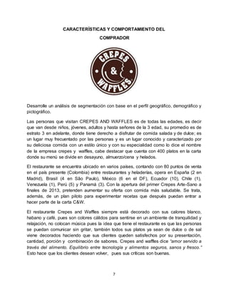 7
CARACTERÍSTICAS Y COMPORTAMIENTO DEL
COMPRADOR
Desarrolle un análisis de segmentación con base en el perfil geográfico, demográfico y
pictográfico.
Las personas que visitan CREPES AND WAFFLES es de todas las edades, es decir
que van desde niños, jóvenes, adultos y hasta señores de la 3 edad, su promedio es de
estrato 3 en adelante, donde tiene derecho a disfrutar de comida salada y de dulce; es
un lugar muy frecuentado por las personas y es un lugar conocido y caracterizado por
su deliciosa comida con un estilo único y con su especialidad como lo dice el nombre
de la empresa crepes y waffles, cabe destacar que cuenta con 400 platos en la carta
donde su menú se divide en desayuno, almuerzo/cena y helados.
El restaurante se encuentra ubicado en varios países, contando con 80 puntos de venta
en el país presente (Colombia) entre restaurantes y heladerías, opera en España (2 en
Madrid), Brasil (4 en São Paulo), México (6 en el DF), Ecuador (10), Chile (1),
Venezuela (1), Perú (5) y Panamá (3). Con la apertura del primer Crepes Arte-Sano a
finales de 2013, pretenden aumentar su oferta con comida más saludable. Se trata,
además, de un plan piloto para experimentar recetas que después puedan entrar a
hacer parte de la carta C&W.
El restaurante Crepes and Waffles siempre está decorado con sus calores blanco,
habano y café, pues son colores cálidos para sentirse en un ambiente de tranquilidad y
relajación, no colocan música pues la idea que tiene el restaurante es que las personas
se puedan comunicar sin gritar, también todos sus platos ya sean de dulce o de sal
viene decorados haciendo que sus clientes queden satisfechos por su presentación,
cantidad, porción y combinación de sabores. Crepes and waffles dice “amor servido a
través del alimento. Equilibrio entre tecnología y alimentos seguros, sanos y fresco.”
Esto hace que los clientes desean volver, pues sus críticas son buenas.
 