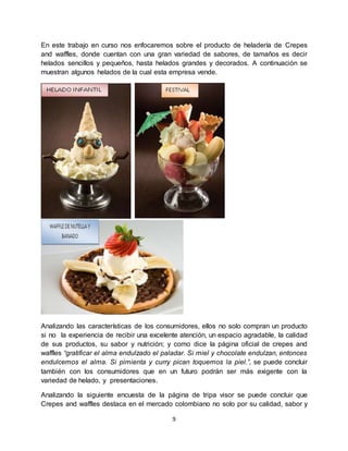 9
En este trabajo en curso nos enfocaremos sobre el producto de heladería de Crepes
and waffles, donde cuentan con una gran variedad de sabores, de tamaños es decir
helados sencillos y pequeños, hasta helados grandes y decorados. A continuación se
muestran algunos helados de la cual esta empresa vende.
Analizando las características de los consumidores, ellos no solo compran un producto
si no la experiencia de recibir una excelente atención, un espacio agradable, la calidad
de sus productos, su sabor y nutrición; y como dice la página oficial de crepes and
waffles “gratificar el alma endulzado el paladar. Si miel y chocolate endulzan, entonces
endulcemos el alma. Si pimienta y curry pican toquemos la piel.”, se puede concluir
también con los consumidores que en un futuro podrán ser más exigente con la
variedad de helado, y presentaciones.
Analizando la siguiente encuesta de la página de tripa visor se puede concluir que
Crepes and waffles destaca en el mercado colombiano no solo por su calidad, sabor y
 