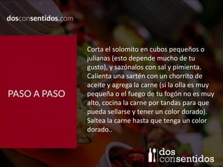 Corta el solomito en cubos pequeños o
julianas (esto depende mucho de tu
gusto), y sazónalos con sal y pimienta.
Calienta una sartén con un chorrito de
aceite y agrega la carne (si la olla es muy
pequeña o el fuego de tu fogón no es muy
alto, cocina la carne por tandas para que
pueda sellarse y tener un color dorado).
Saltea la carne hasta que tenga un color
dorado..
 