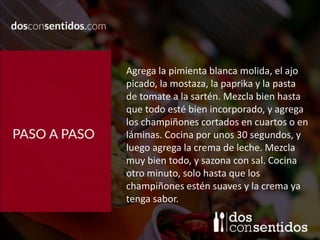 Agrega la pimienta blanca molida, el ajo
picado, la mostaza, la paprika y la pasta
de tomate a la sartén. Mezcla bien hasta
que todo esté bien incorporado, y agrega
los champiñones cortados en cuartos o en
láminas. Cocina por unos 30 segundos, y
luego agrega la crema de leche. Mezcla
muy bien todo, y sazona con sal. Cocina
otro minuto, solo hasta que los
champiñones estén suaves y la crema ya
tenga sabor.
 