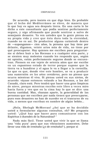 CREPUSCULO
De acuerdo, pero insisto en que digo bien. Es probable
que el lecho del Mediterráneo se eleve, de manera que
lo que hoy es agua sea después tierra. En una carta le he
dicho a este consultante que podía sentirse perfectamente
seguro, y sigo afirmando que puede sentirse a salvo de
semejante desastre. Ya ven ustedes que la gente piensa en
su propia vida y cree que ésta dura toda la eternidad,
cuando no es así. De producirse alguna catástrofe dentro
de —supongamos— cien años, la persona que hoy tiene por
delante, digamos, veinte arios más de vida, no tiene por
qué preocuparse. Hay quienes me escriben para preguntar-
me si deben huir a las Rocosas o a cualquier otra parte, y
se sienten muy molestos cuando les respondo que, según
mi opinión, están perfectamente seguros donde se encuen-
tran. Piensen en ese vejete de setenta años que me escribe
en un espantoso estado de terror porque supone que la
tierra va a hundirse y el agua le va a llegar a la coronilla.
Lo que es que, donde vive este hombre, se va a producir
una sumersión en los años venideros, pero no pienso que
ocurra mientras él viva. Si piensa usted en sus nietos, de
acuerdo: váyase entonces volando a las Rocosas, a las del
Canadá, claro está. Pero tendrá que hacer una gran limpieza
de nieve, porque mientras escribo este libro a veces miro
hacia fuera y veo que en la cima hay lo que se dice una
buena cantidad. Mas, chanzas aparte, la generalidad de las
personas que me escriben por nada tienen que preocuparse,
pues esos desastres no han de suceder en el trascurso de su
vida, a menos que escriban en nombre de algún bebito...
¡Hola, Shelagh McMorran! ¿Así que se ha decidido
usted a formularme algunas consultas, eh? Me pregunta
usted: "¿Qué hay que hacer para comunicarse con los
Espíritus o duendes de la Naturaleza? "
Nada más fácil. Tiene usted que vivir lo que se llama
una "vida pura" para que sus vibraciones aumenten. Debe
llevar una vida de ermitaño (¿o de ermitaña? ), porque si
111
 