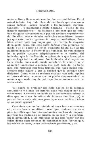 LOBSANG RAMPA
meterse lisa y llanamente con las fuerzas prohibidas. En el
astral inferior hay toda clase de entidades que son como
simios dañinos —aman imitando a los humanos, atormen-
tándolos—, y muchísima gente honrada —dueña de las
mejores intenciones—, ha asistido a sesiones que no esta-
ban dirigidas adecuadamente por un medium experimenta-
do. En ellas, esas entidades malévolas trasmitieron mensa-
jes que éste, en su ignorancia, supuso auténticos. Pues
bien, como nada hay mejor que un triunfo, la mayoría
de la gente pensó que esos entes dañinos eran genuinos, de
modo que el poder de éstos aumentó hasta que al fin
pudieron dominar la mente de los humanos. De esta manera
les es posible susurrar telepáticamente en el cerebro del
individuo que la tía Matilde, o quienquiera que fuere, pide
que se haga tal o cual cosa. Por lo demás, si el sujeto no
tiene miedo, nada malo puede sucederle. Si a usted se le
aparecen fantasmas o piensa que está poseído, no tiene
más que repetirse con toda firmeza que nada puede oca-
sionarle daño alguno y que la entidad que lo persigue debe
disiparse. Corno ellas se resisten escapan con toda rapidez
en busca de otra persona que no pueda desvanecerlas, de
manera que nada hay de qué espantarse como no sea de
sentir miedo.
"Mi padre es profesor del ciclo básico de la escuela
secundaria y siente un interés cada vez mayor por sus
enseñanzas. A menudo me habla de la delincuencia infantil y
dice que se trata de niños de buenas familias. ¿Qué
pueden hacer esas criaturas para dejar esos hábitos o cómo
se las puede ayudar? "
Considero que me he referido al tema hasta el cansan-
cio, con sobrada amplitud, corno que realmente creo a
pies juntillas que las circunstancias no han de mejorar
mientras las madres no se queden en su casa y la atiendan.
En la actualidad, a las criaturas se las deja vagar por las
calles donde caen víctimas de compinches más fuertes que,
las más de las veces, tienen inclinaciones perniciosas, y de
130
 